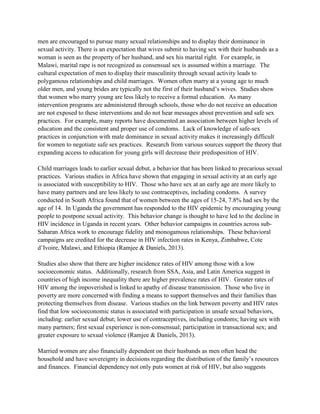men are encouraged to pursue many sexual relationships and to display their dominance in
sexual activity. There is an expectation that wives submit to having sex with their husbands as a
woman is seen as the property of her husband, and sex his marital right. For example, in
Malawi, marital rape is not recognized as consensual sex is assumed within a marriage. The
cultural expectation of men to display their masculinity through sexual activity leads to
polygamous relationships and child marriages. Women often marry at a young age to much
older men, and young brides are typically not the first of their husband’s wives. Studies show
that women who marry young are less likely to receive a formal education. As many
intervention programs are administered through schools, those who do not receive an education
are not exposed to these interventions and do not hear messages about prevention and safe sex
practices. For example, many reports have documented an association between higher levels of
education and the consistent and proper use of condoms. Lack of knowledge of safe-sex
practices in conjunction with male dominance in sexual activity makes it increasingly difficult
for women to negotiate safe sex practices. Research from various sources support the theory that
expanding access to education for young girls will decrease their predisposition of HIV.
Child marriages leads to earlier sexual debut, a behavior that has been linked to precarious sexual
practices. Various studies in Africa have shown that engaging in sexual activity at an early age
is associated with susceptibility to HIV. Those who have sex at an early age are more likely to
have many partners and are less likely to use contraceptives, including condoms. A survey
conducted in South Africa found that of women between the ages of 15-24, 7.8% had sex by the
age of 14. In Uganda the government has responded to the HIV epidemic by encouraging young
people to postpone sexual activity. This behavior change is thought to have led to the decline in
HIV incidence in Uganda in recent years. Other behavior campaigns in countries across sub-
Saharan Africa work to encourage fidelity and monogamous relationships. These behavioral
campaigns are credited for the decrease in HIV infection rates in Kenya, Zimbabwe, Cote
d’Ivoire, Malawi, and Ethiopia (Ramjee & Daniels, 2013).
Studies also show that there are higher incidence rates of HIV among those with a low
socioeconomic status. Additionally, research from SSA, Asia, and Latin America suggest in
countries of high income inequality there are higher prevalence rates of HIV. Greater rates of
HIV among the impoverished is linked to apathy of disease transmission. Those who live in
poverty are more concerned with finding a means to support themselves and their families than
protecting themselves from disease. Various studies on the link between poverty and HIV rates
find that low socioeconomic status is associated with participation in unsafe sexual behaviors,
including: earlier sexual debut; lower use of contraceptives, including condoms; having sex with
many partners; first sexual experience is non-consensual; participation in transactional sex; and
greater exposure to sexual violence (Ramjee & Daniels, 2013).
Married women are also financially dependent on their husbands as men often head the
household and have sovereignty in decisions regarding the distribution of the family’s resources
and finances. Financial dependency not only puts women at risk of HIV, but also suggests
 