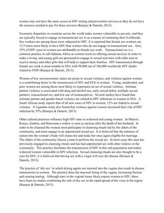 women may not have the same access to HIV testing and prevention services as they do not have
the resource needed to pay for these services (Ramjee & Daniels, 2013).
Economic disparities in countries across the world make women vulnerable to poverty, and they
are typically forced to engage in transactional sex to as a means of sustaining their livelihoods.
Sex workers are among those most subjected to HIV. It is reported that female sex workers are
13.5 times more likely to have HIV than women who do not engage in transactional sex. Also,
15% of HIV cases in women are attributable to female sex work. Transactional sex is a
common practice in sub-Saharan Africa as women resort to offering sexual services in order to
make a living, and young girls are pressured to engage in sexual activities with older men to
receive money and other gifts that will help to support their families. HIV transmission through
female sex work is most notable in SSA with 98,000 out of 106,000 worldwide HIV deaths
related to FSW (Ramjee & Daniels, 2013).
Women of low socioeconomic status are prone to sexual violence, and violence against women
is a contributing factor in the transmission of HIV and STIs in women. Young, uneducated, and
poor women are among those most likely to experience an act of sexual violence. Intimate
partner violence is associated with drug and alcohol use, early sexual debut, multiple sexual
partners, transactional sex, and low use of contraceptives. Several studies have found that
intimate partner and gender-based violence are related to HIV infections in women in SSA. A
South African study reports that of all new cases of HIV in women, 12% are linked to sexual
violence. A Ugandan study also found that violence against women increased their risk of HIV
infection by 55% (Ramjee & Daniels, 2013).
Other cultural practices influence high HIV rates in widowed and young women. In Malawi,
Kenya, Zambia, and Botswana a widow is seen as unclean after the death of her husband. In
order to be cleansed the woman must participate in cleansing rituals led by the elders of the
community, and must engage in an unprotected sexual act. It is believed that the entrance of
semen into the woman’s body will cleans her and make her once again eligible for marriage.
The elders of the community choose a man to perform the sexual act. In most cases this man has
previously engaged in cleansing rituals and has had unprotected sex with other widows in the
community. This practice facilitates the transmission of HIV in this sub-population and makes
widowed women vulnerable to HIV infection. Sexual cleansing rituals are also thought to be a
cure for HIV; it is believed that having sex with a virgin will cure the disease (Ramjee &
Daniels, 2013).
The practice of ‘dry sex’ in which drying agents are inserted into the vagina also result in disease
transmission in women. The practice dries the mucosal lining of the vagina, increasing friction
and causing tearing. Although tears in the vaginal tissue likely expose women to HIV, there
have been no studies confirming the role of dry sex in the rapid spread of the virus in the region
(Ramjee & Daniels, 2013).
 