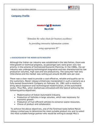MARUTI SUZUKI INDIA LIMITED
9
Company Profile
“Stimulate the value chain for business excellence
by providing innovative information systems
using appropriate IT”
1.1 BACKGROUND OF THE INDIAN AUTO INDUSTRY
Although the Indian car industry was established in the late forties, there was
little growth or technical progress, as passenger cars were given very low
priority in the scheme of Centralized Economic Planning. In the 1980s, the car
industry was undergoing technological stagnation and was characterized by low
production volumes, high cost and low productivity. The consumer had very
little choice and the market was selling just around 30,000 cars per year.
There was a clear need to provide a cost effective, reliable and quality car to
the customers. Maruti Udyog Limited was incorporated in such a scenario as a
fully owned Government Company on February 24, 1981 with a resolve to
bring about expansion and technological modernization, of the automobile
sector. Thus MUL, when started was entrusted with the task of achieving the
following policy objectives:
 Modernization of Indian Automobile Industry.
 Production of Vehicles in large volumes, which was necessary for
economic growth.
 Production of Fuel-efficient vehicles to conserve scarce resources.
 Choice of product and collaborator.
To achieve the above objectives, one of the foremost tasks before Maruti
Udyog Limited was to determine the most suitable product mix and to select
the most suitable foreign partner who would be willing to accept MUL’s
 