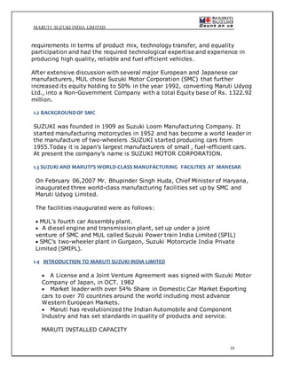 MARUTI SUZUKI INDIA LIMITED
10
requirements in terms of product mix, technology transfer, and equality
participation and had the required technological expertise and experience in
producing high quality, reliable and fuel efficient vehicles.
After extensive discussion with several major European and Japanese car
manufacturers, MUL chose Suzuki Motor Corporation (SMC) that further
increased its equity holding to 50% in the year 1992, converting Maruti Udyog
Ltd., into a Non-Government Company with a total Equity base of Rs. 1322.92
million.
1.2 BACKGROUNDOF SMC
SUZUKI was founded in 1909 as Suzuki Loom Manufacturing Company. It
started manufacturing motorcycles in 1952 and has become a world leader in
the manufacture of two-wheelers .SUZUKI started producing cars from
1955.Today it is Japan’s largest manufacturers of small , fuel-efficient cars.
At present the company’s name is SUZUKI MOTOR CORPORATION.
1.3 SUZUKI AND MARUTI’S WORLD-CLASS MANUFACTURING FACILITIES AT MANESAR
On February 06,2007 Mr. Bhupinder Singh Huda, Chief Minister of Haryana,
inaugurated three world-class manufacturing facilities set up by SMC and
Maruti Udyog Limited.
The facilities inaugurated were as follows:
 MUL’s fourth car Assembly plant.
 A diesel engine and transmission plant, set up under a joint
venture of SMC and MUL called Suzuki Power train India Limited (SPIL)
 SMC’s two-wheeler plant in Gurgaon, Suzuki Motorcycle India Private
Limited (SMIPL).
1.4 INTRODUCTION TO MARUTI SUZUKI INDIA LIMITED
 A License and a Joint Venture Agreement was signed with Suzuki Motor
Company of Japan, in OCT. 1982
 Market leader with over 54% Share in Domestic Car Market Exporting
cars to over 70 countries around the world including most advance
Western European Markets.
 Maruti has revolutionized the Indian Automobile and Component
Industry and has set standards in quality of products and service.
MARUTI INSTALLED CAPACITY
 