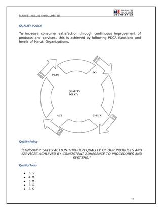 MARUTI SUZUKI INDIA LIMITED
12
QUALITY POLICY
To increase consumer satisfaction through continuous improvement of
products and services, this is achieved by following PDCA functions and
levels of Maruti Organizations.
Quality Policy
“CONSUMER SATISFACTION THROUGH QUALITY OF OUR PRODUCTS AND
SERVICES ACHIEVED BY CONSISTENT ADHERENCE TO PROCEDURES AND
SYSTEMS.”
Quality Tools
 5 S
 4 M
 3 M
 3 G
 3 K
PLAN
DO
CHECKACT
QUALITY
POLICY
 