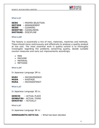 MARUTI SUZUKI INDIA LIMITED
13
What is 5S?
SEIRI – PROPER SELECTION
SEITION – ARRANGEMENT
SEISO – CLEANING
SEIKETSO – CLEANLINESS
SHITSUKE– DISCIPLINE
What is 4M?
The factory is essentially a mix of man, materials, machines and methods.
These should move continuously and effectively to produce a quality product
at low cost. The most essential work in quality control is to thoroughly
investigate regarding the problems concerning quality, decide suitable
counter measures and carry out improvements accordingly.
 MAN
 MACHINE
 MATERIAL
 METHODS
What is 3M?
In Japanese Language 3M is:
MURI – INCONVENIENCE
MUDA – WASTAGE
MURA – INCONSISTENCY
What is 3G?
In Japanese Language 3G is:
GENCHI – ACTUAL PLACE
GENBUTSU – ACTUAL THING
GENJITSU – ACTUALLY
What is 3K?
In Japanese Language 3K is:
KIMERAARETA KOTO GA: – What has been decided
 