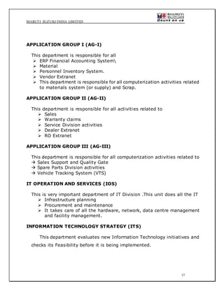 MARUTI SUZUKI INDIA LIMITED
17
APPLICATION GROUP I (AG-I)
This department is responsible for all
 ERP Financial Accounting System
 Material
 Personnel Inventory System.
 Vendor Extranet
 This department is responsible for all computerization activities related
to materials system (or supply) and Scrap.
APPLICATION GROUP II (AG-II)
This department is responsible for all activities related to
 Sales
 Warranty claims
 Service Division activities
 Dealer Extranet
 RO Extranet
APPLICATION GROUP III (AG-III)
This department is responsible for all computerization activities related to
 Sales Support and Quality Gate
 Spare Parts Division activities
 Vehicle Tracking System (VTS)
IT OPERATION AND SERVICES (IOS)
This is very important department of IT Division .This unit does all the IT
 Infrastructure planning
 Procurement and maintenance
 It takes care of all the hardware, network, data centre management
and facility management.
INFORMATION TECHNOLOGY STRATEGY (ITS)
This department evaluates new Information Technology initiatives and
checks its Feasibility before it is being implemented.
 