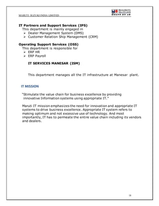 MARUTI SUZUKI INDIA LIMITED
18
IT Partners and Support Services (IPS)
This department is mainly engaged in
 Dealer Management System (DMS)
 Customer Relation Ship Management (CRM)
Operating Support Services (OSS)
This department is responsible for
 ERP HR
 ERP Payroll
IT SERVICES MANESAR (ISM)
This department manages all the IT infrastructure at Manesar plant.
IT MISSION
“Stimulate the value chain for business excellence by providing
innovative Information systems using appropriate IT.”
Maruti IT mission emphasizes the need for innovation and appropriate IT
systems to drive business excellence. Appropriate IT system refers to
making optimum and not excessive use of technology. And most
importantly, IT has to permeate the entire value chain including its vendors
and dealers.
 