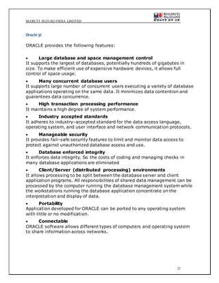 MARUTI SUZUKI INDIA LIMITED
21
Oracle 9i
ORACLE provides the following features:
 Large database and space management control
It supports the largest of databases, potentially hundreds of gigabytes in
size. To make efficient use of expensive hardware devices, it allows full
control of space usage.
 Many concurrent database users
It supports large number of concurrent users executing a variety of database
applications operating on the same data. It minimizes data contention and
guarantees data concurrence.
 High transaction processing performance
It maintains a high degree of system performance.
 Industry accepted standards
It adheres to industry–accepted standard for the data access language,
operating system, and user interface and network communication protocols.
 Manageable security
It provides fail–safe security features to limit and monitor data access to
protect against unauthorized database access and use.
 Database enforced integrity
It enforces data integrity. So the costs of coding and managing checks in
many database applications are eliminated
 Client/Server (distributed processing) environments
It allows processing to be split between the database server and client
application programs. All responsibilities of shared data management can be
processed by the computer running the database management system while
the workstations running the database application concentrate on the
interpretation and display of data.
 Portability
Application developed for ORACLE can be ported to any operating system
with little or no modification.
 Connectable
ORACLE software allows different types of computers and operating system
to share information across networks.
 