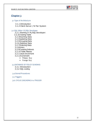 MARUTI SUZUKI INDIA LIMITED
22
Chapter 3
3.1 Type of Architecture
3.1.1 Introduction
3.1.2 Client-Server / N-Tier System
3.2 SQL Editor- PL/SQL Developer
3.2.1 Starting in PL/SQL Developer:
3.2.2Creating Table
3.2.3Inserting Data
3.2.4Updating Data
3.2.5Grouping Data
3.2.6 Deleting Data
3.2.7Ordering Data
3.2.8Union
3.2.9Creating Indexes
3.2.10 Table Aliases
3.2.11Auto Increment
3.2.12Constraint
 Primary Key
 Foreign Key
3.3 DATABASE OF POLICY SCHEMAS
3.3.1 Introduction
3.3.2 SQL coding
3.4 Stored Procedures
3.5 Triggers
3.6. CYCLIC CASCADING in a TRIGGER
 