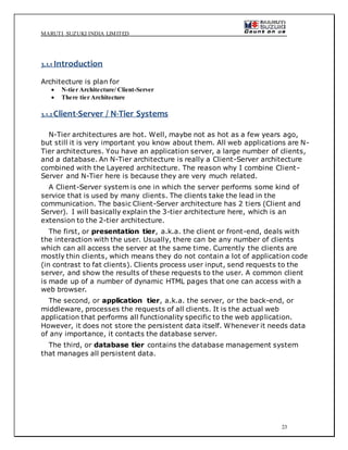 MARUTI SUZUKI INDIA LIMITED
23
3.1.1 Introduction
Architecture is plan for
 N-tier Architecture/ Client-Server
 There tier Architecture
3.1.2Client-Server / N-Tier Systems
N-Tier architectures are hot. Well, maybe not as hot as a few years ago,
but still it is very important you know about them. All web applications are N-
Tier architectures. You have an application server, a large number of clients,
and a database. An N-Tier architecture is really a Client-Server architecture
combined with the Layered architecture. The reason why I combine Client-
Server and N-Tier here is because they are very much related.
A Client-Server system is one in which the server performs some kind of
service that is used by many clients. The clients take the lead in the
communication. The basic Client-Server architecture has 2 tiers (Client and
Server). I will basically explain the 3-tier architecture here, which is an
extension to the 2-tier architecture.
The first, or presentation tier, a.k.a. the client or front-end, deals with
the interaction with the user. Usually, there can be any number of clients
which can all access the server at the same time. Currently the clients are
mostly thin clients, which means they do not contain a lot of application code
(in contrast to fat clients). Clients process user input, send requests to the
server, and show the results of these requests to the user. A common client
is made up of a number of dynamic HTML pages that one can access with a
web browser.
The second, or application tier, a.k.a. the server, or the back-end, or
middleware, processes the requests of all clients. It is the actual web
application that performs all functionality specific to the web application.
However, it does not store the persistent data itself. Whenever it needs data
of any importance, it contacts the database server.
The third, or database tier contains the database management system
that manages all persistent data.
 