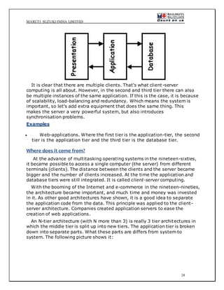 MARUTI SUZUKI INDIA LIMITED
24
It is clear that there are multiple clients. That's what client-server
computing is all about. However, in the second and third tier there can also
be multiple instances of the same application. If this is the case, it is because
of scalability, load-balancing and redundancy. Which means the system is
important, so let's add extra equipment that does the same thing. This
makes the server a very powerful system, but also introduces
synchronisation problems.
Examples
 Web-applications. Where the first tier is the application-tier, the second
tier is the application tier and the third tier is the database tier.
Where does it come from?
At the advance of multitasking operating systems in the nineteen-sixties,
it became possible to access a single computer (the server) from different
terminals (clients). The distance between the clients and the server became
bigger and the number of clients increased. At the time the application and
database tiers were still integrated. It is called client-server computing.
With the booming of the Internet and e-commerce in the nineteen-nineties,
the architecture became important, and much time and money was invested
in it. As other good architectures have shown, it is a good idea to separate
the application code from the data. This principle was applied to the client-
server architecture. Companies created application servers to ease the
creation of web applications.
An N-tier architecture (with N more than 3) is really 3 tier architectures in
which the middle tier is split up into new tiers. The application tier is broken
down into separate parts. What these parts are differs from system to
system. The following picture shows it:
 