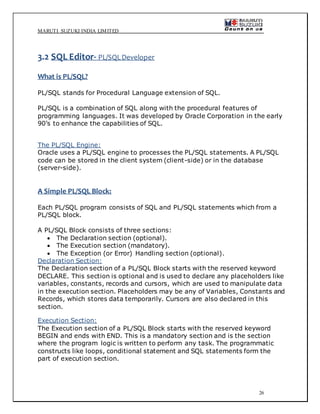 MARUTI SUZUKI INDIA LIMITED
26
3.2 SQL Editor- PL/SQLDeveloper
What is PL/SQL?
PL/SQL stands for Procedural Language extension of SQL.
PL/SQL is a combination of SQL along with the procedural features of
programming languages. It was developed by Oracle Corporation in the early
90’s to enhance the capabilities of SQL.
The PL/SQL Engine:
Oracle uses a PL/SQL engine to processes the PL/SQL statements. A PL/SQL
code can be stored in the client system (client-side) or in the database
(server-side).
A Simple PL/SQL Block:
Each PL/SQL program consists of SQL and PL/SQL statements which from a
PL/SQL block.
A PL/SQL Block consists of three sections:
 The Declaration section (optional).
 The Execution section (mandatory).
 The Exception (or Error) Handling section (optional).
Declaration Section:
The Declaration section of a PL/SQL Block starts with the reserved keyword
DECLARE. This section is optional and is used to declare any placeholders like
variables, constants, records and cursors, which are used to manipulate data
in the execution section. Placeholders may be any of Variables, Constants and
Records, which stores data temporarily. Cursors are also declared in this
section.
Execution Section:
The Execution section of a PL/SQL Block starts with the reserved keyword
BEGIN and ends with END. This is a mandatory section and is the section
where the program logic is written to perform any task. The programmatic
constructs like loops, conditional statement and SQL statements form the
part of execution section.
 