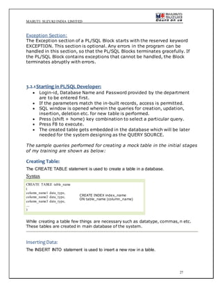MARUTI SUZUKI INDIA LIMITED
27
Exception Section:
The Exception section of a PL/SQL Block starts with the reserved keyword
EXCEPTION. This section is optional. Any errors in the program can be
handled in this section, so that the PL/SQL Blocks terminates gracefully. If
the PL/SQL Block contains exceptions that cannot be handled, the Block
terminates abruptly with errors.
3.2.1Starting in PL/SQL Developer:
 Login-id, Database Name and Password provided by the department
are to be entered first.
 If the parameters match the in-built records, access is permitted.
 SQL window is opened wherein the queries for creation, updation,
insertion, deletion etc. for new table is performed.
 Press (shift + home) key combination to select a particular query.
 Press F8 to execute.
 The created table gets embedded in the database which will be later
needed for the system designing as the QUERY SOURCE.
The sample queries performed for creating a mock table in the initial stages
of my training are shown as below:
Creating Table:
The CREATE TABLE statement is used to create a table in a database.
Syntax
CREATE TABLE table_name
(
column_name1 data_type,
column_name2 data_type,
column_name3 data_type,
....
)
CREATE INDEX index_name
ON table_name (column_name)
While creating a table few things are necessary such as datatype, commas, n etc.
These tables are created in main database of the system.
InsertingData:
The INSERT INTO statement is used to insert a new row in a table.
 