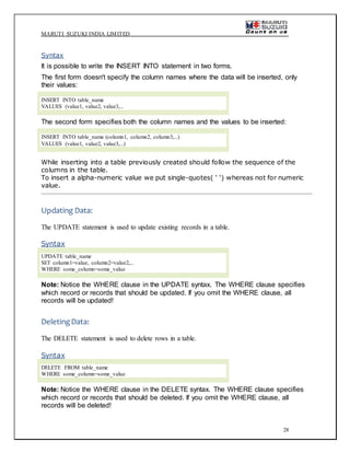 MARUTI SUZUKI INDIA LIMITED
28
Syntax
It is possible to write the INSERT INTO statement in two forms.
The first form doesn't specify the column names where the data will be inserted, only
their values:
INSERT INTO table_name
VALUES (value1, value2, value3,...
The second form specifies both the column names and the values to be inserted:
INSERT INTO table_name (column1, column2, column3,...)
VALUES (value1, value2, value3,...)
While inserting into a table previously created should follow the sequence of the
columns in the table.
To insert a alpha-numeric value we put single-quotes( ‘ ‘) whereas not for numeric
value.
Updating Data:
The UPDATE statement is used to update existing records in a table.
Syntax
UPDATE table_name
SET column1=value, column2=value2,...
WHERE some_column=some_value
Note: Notice the WHERE clause in the UPDATE syntax. The WHERE clause specifies
which record or records that should be updated. If you omit the WHERE clause, all
records will be updated!
DeletingData:
The DELETE statement is used to delete rows in a table.
Syntax
DELETE FROM table_name
WHERE some_column=some_value
Note: Notice the WHERE clause in the DELETE syntax. The WHERE clause specifies
which record or records that should be deleted. If you omit the WHERE clause, all
records will be deleted!
 