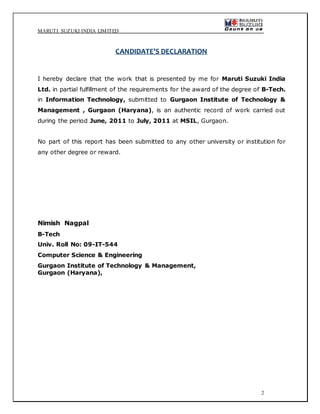 MARUTI SUZUKI INDIA LIMITED
2
CANDIDATE’S DECLARATION
I hereby declare that the work that is presented by me for Maruti Suzuki India
Ltd. in partial fulfillment of the requirements for the award of the degree of B-Tech.
in Information Technology, submitted to Gurgaon Institute of Technology &
Management , Gurgaon (Haryana), is an authentic record of work carried out
during the period June, 2011 to July, 2011 at MSIL, Gurgaon.
No part of this report has been submitted to any other university or institution for
any other degree or reward.
Nimish Nagpal
B-Tech
Univ. Roll No: 09-IT-544
Computer Science & Engineering
Gurgaon Institute of Technology & Management,
Gurgaon (Haryana),
 