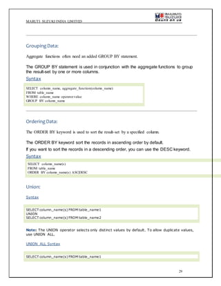 MARUTI SUZUKI INDIA LIMITED
29
GroupingData:
Aggregate functions often need an added GROUP BY statement.
The GROUP BY statement is used in conjunction with the aggregate functions to group
the result-set by one or more columns.
Syntax
SELECT column_name, aggregate_function(column_name)
FROM table_name
WHERE column_name operatorvalue
GROUP BY column_name
OrderingData:
The ORDER BY keyword is used to sort the result-set by a specified column.
The ORDER BY keyword sort the records in ascending order by default.
If you want to sort the records in a descending order, you can use the DESC keyword.
Syntax
SELECT column_name(s)
FROM table_name
ORDER BY column_name(s) ASC|DESC
Union:
Syntax
SELECT column_name(s) FROM table_name1
UNION
SELECT column_name(s) FROM table_name2
Note: The UNION operator selects only distinct values by default. To allow duplicate values,
use UNION ALL.
UNION ALL Syntax
SELECT column_name(s) FROM table_name1
 