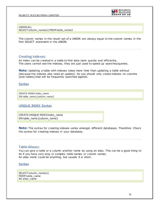 MARUTI SUZUKI INDIA LIMITED
30
UNION ALL
SELECT column_name(s) FROM table_name2
The column names in the result-set of a UNION are always equal to the column names in the
first SELECT statement in the UNION.
Creating Indexes:
An index can be created in a table to find data more quickly and efficiently.
The users cannot see the indexes, they are just used to speed up searches/queries.
Note: Updating a table with indexes takes more time than updating a table without
(because the indexes also need an update). So you should only create indexes on columns
(and tables) that will be frequently searched against.
Syntax
CREATE INDEX index_name
ON table_name (column_name)
UNIQUE INDEX Syntax
CREATEUNIQUE INDEXindex_name
ON table_name (column_name)
Note: The syntax for creating indexes varies amongst different databases. Therefore: Check
the syntax for creating indexes in your database.
Table Aliases:
You can give a table or a column another name by using an alias. This can be a good thing to
do if you have very long or complex table names or column names.
An alias name could be anything, but usually it is short.
Syntax
SELECT column_name(s)
FROM table_name
AS alias_name
 