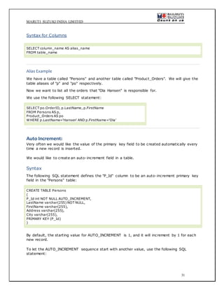 MARUTI SUZUKI INDIA LIMITED
31
Syntax for Columns
SELECT column_name AS alias_name
FROM table_name
Alias Example
We have a table called "Persons" and another table called "Product_Orders". We will give the
table aliases of "p" and "po" respectively.
Now we want to list all the orders that "Ola Hansen" is responsible for.
We use the following SELECT statement:
SELECT po.OrderID, p.LastName, p.FirstName
FROM Persons AS p,
Product_Orders AS po
WHERE p.LastName='Hansen' AND p.FirstName='Ola'
Auto Increment:
Very often we would like the value of the primary key field to be created automatically every
time a new record is inserted.
We would like to create an auto-increment field in a table.
Syntax
The following SQL statement defines the "P_Id" column to be an auto-increment primary key
field in the "Persons" table:
CREATE TABLE Persons
(
P_Id int NOT NULL AUTO_INCREMENT,
LastName varchar(255) NOT NULL,
FirstName varchar(255),
Address varchar(255),
City varchar(255),
PRIMARY KEY (P_Id)
)
By default, the starting value for AUTO_INCREMENT is 1, and it will increment by 1 for each
new record.
To let the AUTO_INCREMENT sequence start with another value, use the following SQL
statement:
 
