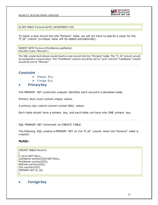 MARUTI SUZUKI INDIA LIMITED
32
ALTER TABLE Persons AUTO_INCREMENT=100
To insert a new record into the "Persons" table, we will not have to specify a value for the
"P_Id" column (a unique value will be added automatically):
INSERT INTO Persons (FirstName,LastName)
VALUES ('Lars','Monsen')
The SQL statement above would insert a new record into the "Persons" table. The "P_Id" column would
be assigned a unique value. The "FirstName" column would be set to "Lars" and the "LastName" column
would be set to "Monsen"
Constraint
 Primary Key
 Foreign Key
 PrimaryKey
The PRIMARY KEY constraint uniquely identifies each record in a database table.
Primary keys must contain unique values.
A primary key column cannot contain NULL values.
Each table should have a primary key, and each table can have only ONE primary key.
SQL PRIMARY KEY Constraint on CREATE TABLE
The following SQL creates a PRIMARY KEY on the "P_Id" column when the "Persons" table is
created:
MySQL:
CREATE TABLE Persons
(
P_Id int NOT NULL,
LastName varchar(255) NOT NULL,
FirstName varchar(255),
Address varchar(255),
City varchar(255),
PRIMARY KEY (P_Id)
)
 Foreign Key
 