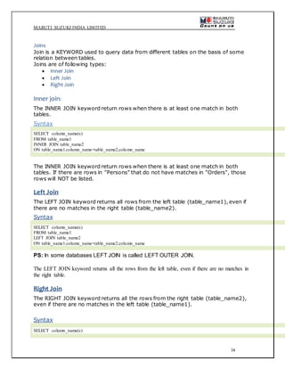 MARUTI SUZUKI INDIA LIMITED
34
Joins
Join is a KEYWORD used to query data from different tables on the basis of some
relation between tables.
Joins are of following types:
 Inner Join
 Left Join
 Right Join
Inner join:
The INNER JOIN keyword return rows when there is at least one match in both
tables.
Syntax
SELECT column_name(s)
FROM table_name1
INNER JOIN table_name2
ON table_name1.column_name=table_name2.column_name
The INNER JOIN keyword return rows when there is at least one match in both
tables. If there are rows in "Persons" that do not have matches in "Orders", those
rows will NOT be listed.
Left Join
The LEFT JOIN keyword returns all rows from the left table (table_name1), even if
there are no matches in the right table (table_name2).
Syntax
SELECT column_name(s)
FROM table_name1
LEFT JOIN table_name2
ON table_name1.column_name=table_name2.column_name
PS: In some databases LEFT JOIN is called LEFT OUTER JOIN.
The LEFT JOIN keyword returns all the rows from the left table, even if there are no matches in
the right table.
Right Join
The RIGHT JOIN keyword returns all the rows from the right table (table_name2),
even if there are no matches in the left table (table_name1).
Syntax
SELECT column_name(s)
 