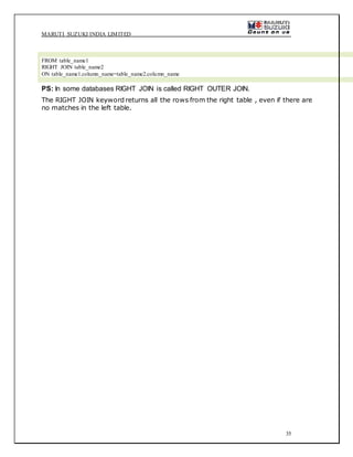 MARUTI SUZUKI INDIA LIMITED
35
FROM table_name1
RIGHT JOIN table_name2
ON table_name1.column_name=table_name2.column_name
PS: In some databases RIGHT JOIN is called RIGHT OUTER JOIN.
The RIGHT JOIN keyword returns all the rows from the right table , even if there are
no matches in the left table.
 