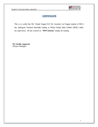 MARUTI SUZUKI INDIA LIMITED
3
CERTIFICATE
This is to certify that Mr. Nimish Nagpal S/O Sh. Jawarhar Lal Nagpal student of MCA
has undergone Practical internship training at Maruti Suzuki India Limited (MSIL) under
my supervision. He has worked on “MIN Schema” during his training.
Mr. Sachin Aggarwal
(Project Manager)
 