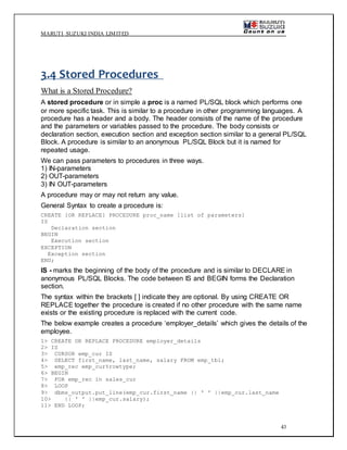 MARUTI SUZUKI INDIA LIMITED
43
3.4 Stored Procedures
What is a Stored Procedure?
A stored procedure or in simple a proc is a named PL/SQL block which performs one
or more specific task. This is similar to a procedure in other programming languages. A
procedure has a header and a body. The header consists of the name of the procedure
and the parameters or variables passed to the procedure. The body consists or
declaration section, execution section and exception section similar to a general PL/SQL
Block. A procedure is similar to an anonymous PL/SQL Block but it is named for
repeated usage.
We can pass parameters to procedures in three ways.
1) IN-parameters
2) OUT-parameters
3) IN OUT-parameters
A procedure may or may not return any value.
General Syntax to create a procedure is:
CREATE [OR REPLACE] PROCEDURE proc_name [list of parameters]
IS
Declaration section
BEGIN
Execution section
EXCEPTION
Exception section
END;
IS - marks the beginning of the body of the procedure and is similar to DECLARE in
anonymous PL/SQL Blocks. The code between IS and BEGIN forms the Declaration
section.
The syntax within the brackets [ ] indicate they are optional. By using CREATE OR
REPLACE together the procedure is created if no other procedure with the same name
exists or the existing procedure is replaced with the current code.
The below example creates a procedure ‘employer_details’ which gives the details of the
employee.
1> CREATE OR REPLACE PROCEDURE employer_details
2> IS
3> CURSOR emp_cur IS
4> SELECT first_name, last_name, salary FROM emp_tbl;
5> emp_rec emp_cur%rowtype;
6> BEGIN
7> FOR emp_rec in sales_cur
8> LOOP
9> dbms_output.put_line(emp_cur.first_name || ' ' ||emp_cur.last_name
10> || ' ' ||emp_cur.salary);
11> END LOOP;
 