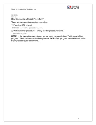 MARUTI SUZUKI INDIA LIMITED
44
12>END;
13> /
How to execute a Stored Procedure?
There are two ways to execute a procedure.
1) From the SQL prompt.
EXECUTE [or EXEC] procedure_name;
2) Within another procedure – simply use the procedure name.
procedure_name;
NOTE: In the examples given above, we are using backward slash ‘/’ at the end of the
program. This indicates the oracle engine that the PL/SQL program has ended and it can
begin processing the statements.
 