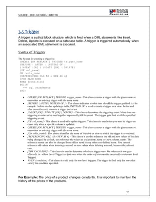 MARUTI SUZUKI INDIA LIMITED
45
3.5 Trigger
A trigger is a pl/sql block structure which is fired when a DML statements like Insert,
Delete, Update is executed on a database table. A trigger is triggered automatically when
an associated DML statement is executed.
Syntax of Triggers
The Syntax for creating a trigger is:
CREATE [OR REPLACE ] TRIGGER trigger_name
{BEFORE | AFTER | INSTEAD OF }
{INSERT [OR] | UPDATE [OR] | DELETE}
[OF col_name]
ON table_name
[REFERENCING OLD AS o NEW AS n]
[FOR EACH ROW]
WHEN (condition)
BEGIN
--- sql statements
END;
 CREATE [OR REPLACE ] TRIGGER trigger_name - This clause creates a trigger with the given name or
overwrites an existing trigger with the same name.
 {BEFORE | AFTER | INSTEAD OF } - This clause indicates at what time should the trigger get fired. i.e for
example: before or after updating a table. INSTEAD OF is used to create a trigger on a view. before and
after cannot be used to create a trigger on a view.
 {INSERT [OR] | UPDATE [OR] | DELETE} - This clause determines the triggering event. More than one
triggering events can be used togetherseparated by OR keyword. The trigger gets fired at all the specified
triggering event.
 [OF col_name] - This clause is used with update triggers. This clause is used when you want to trigger an
event only when a specific column is updated.
 CREATE [OR REPLACE ] TRIGGER trigger_name - This clause creates a trigger with the given name or
overwrites an existing trigger with the same name.
 [ON table_name] - This clause identifies the name of the table or view to which the trigger is associated.
 [REFERENCING OLD AS o NEW AS n] - This clause is used to reference the old and new values of the data
being changed.By default, you reference the values as :old.column_name or :new.column_name. The
reference names can also be changed from old (or new) to any otheruser-defined name. You cannot
reference old values when inserting a record, or new values when deleting a record, because they do not
exist.
 [FOR EACH ROW] - This clause is used to determine whether a trigger must fire when each row gets
affected ( i.e. a Row Level Trigger) or just once when the entire sql statement is executed(i.e.statement level
Trigger).
 WHEN (condition) -This clause is valid only for row level triggers. The trigger is fired only for rows that
satisfy the condition specified.
For Example: The price of a product changes constantly. It is important to maintain the
history of the prices of the products.
 