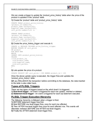 MARUTI SUZUKI INDIA LIMITED
46
We can create a trigger to update the 'product_price_history' table when the price of the
product is updated in the 'product' table.
1) Create the 'product' table and 'product_price_history' table
CREATE TABLE product_price_history
(product_id number(5),
product_name varchar2(32),
supplier_name varchar2(32),
unit_price number(7,2) );
CREATE TABLE product
(product_id number(5),
product_name varchar2(32),
supplier_name varchar2(32),
unit_price number(7,2) );
2) Create the price_history_trigger and execute it.
CREATE or REPLACE TRIGGER price_history_trigger
BEFORE UPDATE OF unit_price
ON product
FOR EACH ROW
BEGIN
INSERT INTO product_price_history
VALUES
(:old.product_id,
:old.product_name,
:old.supplier_name,
:old.unit_price);
END;
/
3) Lets update the price of a product.
UPDATE PRODUCT SET unit_price = 800 WHERE product_id = 100
Once the above update query is executed, the trigger fires and updates the
'product_price_history' table.
4)If you ROLLBACK the transaction before committing to the database, the data inserted
to the table is also rolled back.
Types of PL/SQL Triggers
There are two types of triggers based on the which level it is triggered.
1) Row level trigger - An event is triggered for each row upated, inserted or deleted.
2) Statement level trigger - An event is triggered for each sql statement executed.
PL/SQL Trigger Execution Hierarchy
The following hierarchy is followed when a trigger is fired.
1) BEFORE statement trigger fires first.
2) Next BEFORE row level trigger fires, once for each row affected.
3) Then AFTER row level trigger fires once for each affected row. This events will
alternates between BEFORE and AFTER row level triggers.
4) Finally the AFTER statement level trigger fires.
 
