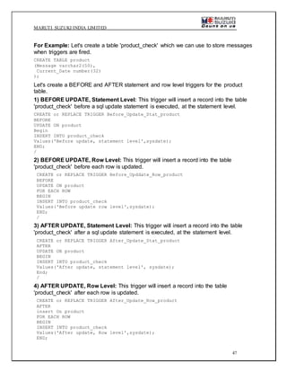 MARUTI SUZUKI INDIA LIMITED
47
For Example: Let's create a table 'product_check' which we can use to store messages
when triggers are fired.
CREATE TABLE product
(Message varchar2(50),
Current_Date number(32)
);
Let's create a BEFORE and AFTER statement and row level triggers for the product
table.
1) BEFORE UPDATE, Statement Level: This trigger will insert a record into the table
'product_check' before a sql update statement is executed, at the statement level.
CREATE or REPLACE TRIGGER Before_Update_Stat_product
BEFORE
UPDATE ON product
Begin
INSERT INTO product_check
Values('Before update, statement level',sysdate);
END;
/
2) BEFORE UPDATE, Row Level: This trigger will insert a record into the table
'product_check' before each row is updated.
CREATE or REPLACE TRIGGER Before_Upddate_Row_product
BEFORE
UPDATE ON product
FOR EACH ROW
BEGIN
INSERT INTO product_check
Values('Before update row level',sysdate);
END;
/
3) AFTER UPDATE, Statement Level: This trigger will insert a record into the table
'product_check' after a sql update statement is executed, at the statement level.
CREATE or REPLACE TRIGGER After_Update_Stat_product
AFTER
UPDATE ON product
BEGIN
INSERT INTO product_check
Values('After update, statement level', sysdate);
End;
/
4) AFTER UPDATE, Row Level: This trigger will insert a record into the table
'product_check' after each row is updated.
CREATE or REPLACE TRIGGER After_Update_Row_product
AFTER
insert On product
FOR EACH ROW
BEGIN
INSERT INTO product_check
Values('After update, Row level',sysdate);
END;
 