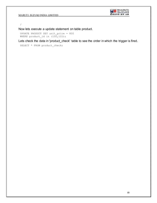 MARUTI SUZUKI INDIA LIMITED
48
/
Now lets execute a update statement on table product.
UPDATE PRODUCT SET unit_price = 800
WHERE product_id in (100,101);
Lets check the data in 'product_check' table to see the order in which the trigger is fired.
SELECT * FROM product_check;
 
