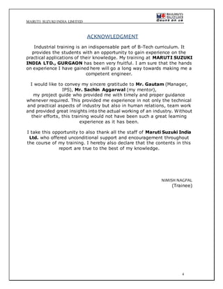 MARUTI SUZUKI INDIA LIMITED
4
ACKNOWLEDGMENT
Industrial training is an indispensable part of B-Tech curriculum. It
provides the students with an opportunity to gain experience on the
practical applications of their knowledge. My training at MARUTI SUZUKI
INDIA LTD., GURGAON has been very fruitful. I am sure that the hands
on experience I have gained here will go a long way towards making me a
competent engineer.
I would like to convey my sincere gratitude to Mr. Gautam (Manager,
IPS), Mr. Sachin Aggarwal (my mentor),
my project guide who provided me with timely and proper guidance
whenever required. This provided me experience in not only the technical
and practical aspects of industry but also in human relations, team work
and provided great insights into the actual working of an industry. Without
their efforts, this training would not have been such a great learning
experience as it has been.
I take this opportunity to also thank all the staff of Maruti Suzuki India
Ltd. who offered unconditional support and encouragement throughout
the course of my training. I hereby also declare that the contents in this
report are true to the best of my knowledge.
NIMISH NAGPAL
(Trainee)
 