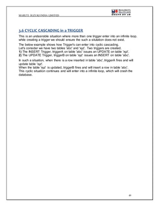MARUTI SUZUKI INDIA LIMITED
49
3.6 CYCLIC CASCADING in a TRIGGER
This is an undesirable situation where more than one trigger enter into an infinite loop.
while creating a trigger we should ensure the such a situtation does not exist.
The below example shows how Trigger's can enter into cyclic cascading.
Let's consider we have two tables 'abc' and 'xyz'. Two triggers are created.
1) The INSERT Trigger, triggerA on table 'abc' issues an UPDATE on table 'xyz'.
2) The UPDATE Trigger, triggerB on table 'xyz' issues an INSERT on table 'abc'.
In such a situation, when there is a row inserted in table 'abc', triggerA fires and will
update table 'xyz'.
When the table 'xyz' is updated, triggerB fires and will insert a row in table 'abc'.
This cyclic situation continues and will enter into a infinite loop, which will crash the
database.
 