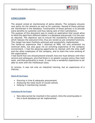 MARUTI SUZUKI INDIA LIMITED
50
CONCLUSION
The project aimed at maintenance of policy details. The company ensures
new policy for the retailers as well as for customer. Record of these policies
are maintained in the database. Functionality of these policies is to provide
extra benefits to customer and thus taking care of their satisfaction.
The purpose of this document was to create an application that would allow
to fetch the data from different tables in a database and provide it to the user
as required. The objective was to ensure the availability of the procedures
which reduces the execution time, thus are stored as pre-compiled functions.
This target has been fruitfully achieved and successfully implemented.
The hands-on experience that I attained at MSIL not only enhanced my
technical skills, but also gave me an enriching experience of the company
environment. I had the pleasing opportunity to interact with the elite staff
and the other employees of the company, and to learn the inner working of
the organization.
I had learnt how one should present oneself, how one must behave with their
seniors and colleagues; also that there is no greater success policy than hard
work, and that punctuality is must. It was truly a wonderful experience to be
able to work with the intellectual class.
In concise, it was not only an industrial training, but an experience of a
lifetime…
Merits Of the Project
 Ensuring in time & adequate procurement.
 Analyzing the total count of issued vehicle.
 Helping in maintaining records.
LimitationsOf the Project
 New data cannot be inserted in the system. Only the existing data in
the in-built database can be implemented.
 