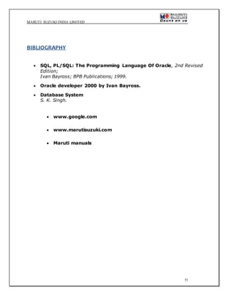 MARUTI SUZUKI INDIA LIMITED
51
BIBLIOGRAPHY
 SQL, PL/SQL: The Programming Language Of Oracle, 2nd Revised
Edition;
Ivan Bayross; BPB Publications; 1999.
 Oracle developer 2000 by Ivan Bayross.
 Database System
S. K. Singh.
 www.google.com
 www.marutisuzuki.com
 Maruti manuals
 
