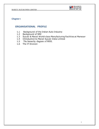 MARUTI SUZUKI INDIA LIMITED
7
Chapter1
ORGANISATIONAL PROFILE
1.1 Background of the Indian Auto Industry
1.2 Background of SMC
1.3 Suzuki & Maruti World-class Manufacturing Facilities at Maneser
1.4 Introduction to Maruti Suzuki India Limited
1.5 The hierarchy diagram of MSIL
1.6 The IT Division
 