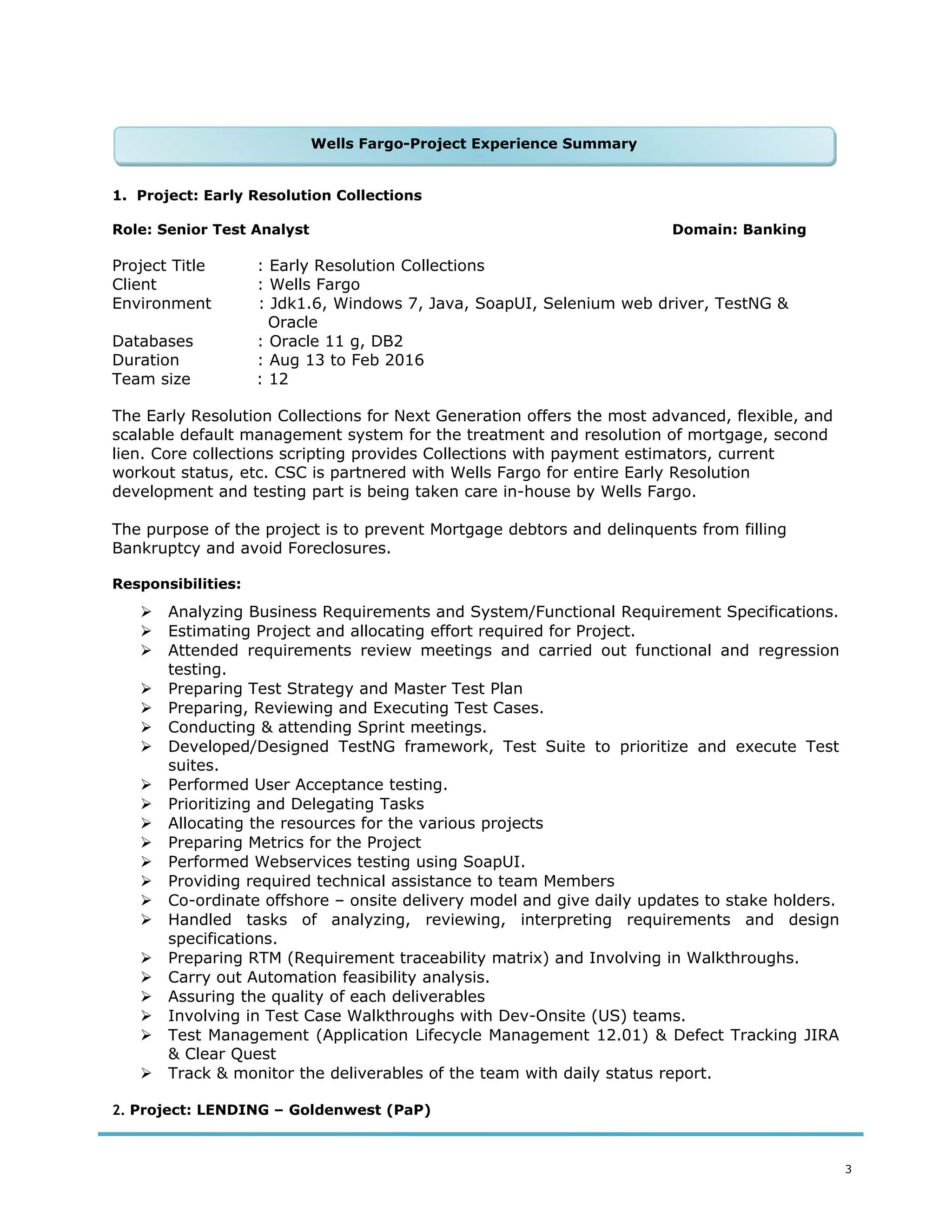 1. Project: Early Resolution Collections
Role: Senior Test Analyst Domain: Banking
Project Title : Early Resolution Collections
Client : Wells Fargo
Environment : Jdk1.6, Windows 7, Java, SoapUI, Selenium web driver, TestNG &
Oracle
Databases : Oracle 11 g, DB2
Duration : Aug 13 to Feb 2016
Team size : 12
The Early Resolution Collections for Next Generation offers the most advanced, flexible, and
scalable default management system for the treatment and resolution of mortgage, second
lien. Core collections scripting provides Collections with payment estimators, current
workout status, etc. CSC is partnered with Wells Fargo for entire Early Resolution
development and testing part is being taken care in-house by Wells Fargo.
The purpose of the project is to prevent Mortgage debtors and delinquents from filling
Bankruptcy and avoid Foreclosures.
Responsibilities:
 Analyzing Business Requirements and System/Functional Requirement Specifications.
 Estimating Project and allocating effort required for Project.
 Attended requirements review meetings and carried out functional and regression
testing.
 Preparing Test Strategy and Master Test Plan
 Preparing, Reviewing and Executing Test Cases.
 Conducting & attending Sprint meetings.
 Developed/Designed TestNG framework, Test Suite to prioritize and execute Test
suites.
 Performed User Acceptance testing.
 Prioritizing and Delegating Tasks
 Allocating the resources for the various projects
 Preparing Metrics for the Project
 Performed Webservices testing using SoapUI.
 Providing required technical assistance to team Members
 Co-ordinate offshore – onsite delivery model and give daily updates to stake holders.
 Handled tasks of analyzing, reviewing, interpreting requirements and design
specifications.
 Preparing RTM (Requirement traceability matrix) and Involving in Walkthroughs.
 Carry out Automation feasibility analysis.
 Assuring the quality of each deliverables
 Involving in Test Case Walkthroughs with Dev-Onsite (US) teams.
 Test Management (Application Lifecycle Management 12.01) & Defect Tracking JIRA
& Clear Quest
 Track & monitor the deliverables of the team with daily status report.
2. Project: LENDING – Goldenwest (PaP)
3
Wells Fargo-Project Experience SummaryWells Fargo-Project Experience Summary
 