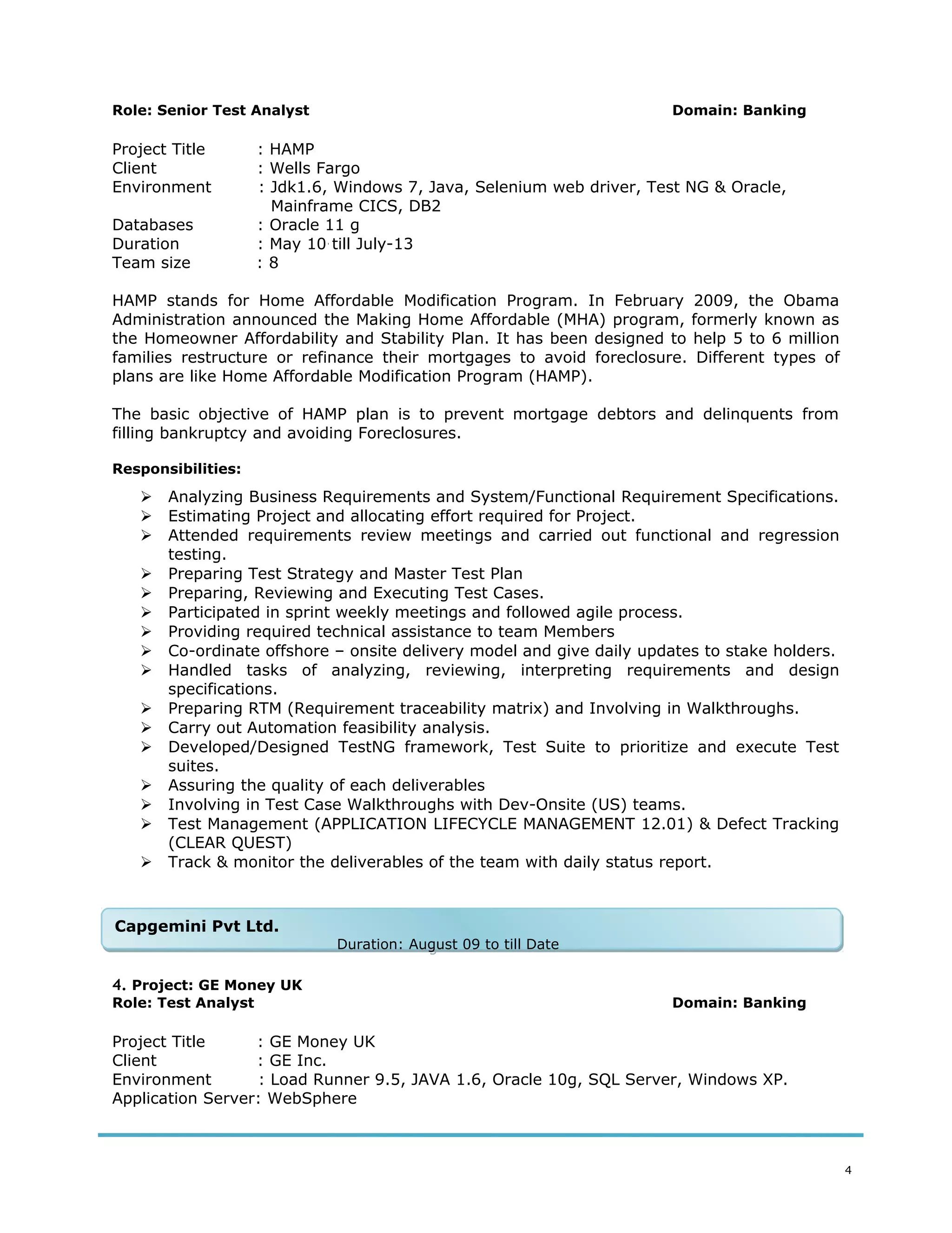 Role: Senior Test Analyst Domain: Banking
Project Title : HAMP
Client : Wells Fargo
Environment : Jdk1.6, Windows 7, Java, Selenium web driver, Test NG & Oracle,
Mainframe CICS, DB2
Databases : Oracle 11 g
Duration : May 10 till July-13
Team size : 8
HAMP stands for Home Affordable Modification Program. In February 2009, the Obama
Administration announced the Making Home Affordable (MHA) program, formerly known as
the Homeowner Affordability and Stability Plan. It has been designed to help 5 to 6 million
families restructure or refinance their mortgages to avoid foreclosure. Different types of
plans are like Home Affordable Modification Program (HAMP).
The basic objective of HAMP plan is to prevent mortgage debtors and delinquents from
filling bankruptcy and avoiding Foreclosures.
Responsibilities:
 Analyzing Business Requirements and System/Functional Requirement Specifications.
 Estimating Project and allocating effort required for Project.
 Attended requirements review meetings and carried out functional and regression
testing.
 Preparing Test Strategy and Master Test Plan
 Preparing, Reviewing and Executing Test Cases.
 Participated in sprint weekly meetings and followed agile process.
 Providing required technical assistance to team Members
 Co-ordinate offshore – onsite delivery model and give daily updates to stake holders.
 Handled tasks of analyzing, reviewing, interpreting requirements and design
specifications.
 Preparing RTM (Requirement traceability matrix) and Involving in Walkthroughs.
 Carry out Automation feasibility analysis.
 Developed/Designed TestNG framework, Test Suite to prioritize and execute Test
suites.
 Assuring the quality of each deliverables
 Involving in Test Case Walkthroughs with Dev-Onsite (US) teams.
 Test Management (APPLICATION LIFECYCLE MANAGEMENT 12.01) & Defect Tracking
(CLEAR QUEST)
 Track & monitor the deliverables of the team with daily status report.
4. Project: GE Money UK
Role: Test Analyst Domain: Banking
Project Title : GE Money UK
Client : GE Inc.
Environment : Load Runner 9.5, JAVA 1.6, Oracle 10g, SQL Server, Windows XP.
Application Server: WebSphere
4
Capgemini Pvt Ltd.
Duration: August 09 to till Date
Capgemini Pvt Ltd.
Duration: August 09 to till Date
 