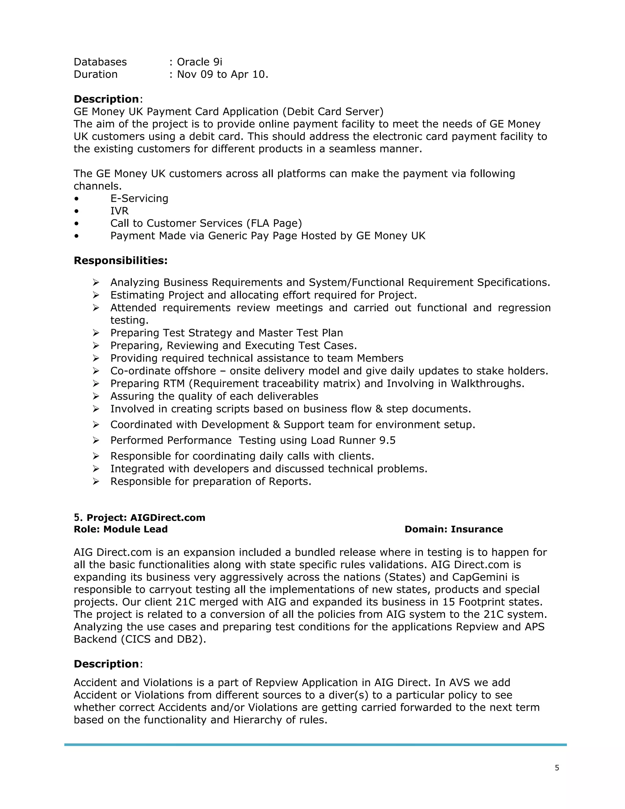 Databases : Oracle 9i
Duration : Nov 09 to Apr 10.
Description:
GE Money UK Payment Card Application (Debit Card Server)
The aim of the project is to provide online payment facility to meet the needs of GE Money
UK customers using a debit card. This should address the electronic card payment facility to
the existing customers for different products in a seamless manner.
The GE Money UK customers across all platforms can make the payment via following
channels.
• E-Servicing
• IVR
• Call to Customer Services (FLA Page)
• Payment Made via Generic Pay Page Hosted by GE Money UK
Responsibilities:
 Analyzing Business Requirements and System/Functional Requirement Specifications.
 Estimating Project and allocating effort required for Project.
 Attended requirements review meetings and carried out functional and regression
testing.
 Preparing Test Strategy and Master Test Plan
 Preparing, Reviewing and Executing Test Cases.
 Providing required technical assistance to team Members
 Co-ordinate offshore – onsite delivery model and give daily updates to stake holders.
 Preparing RTM (Requirement traceability matrix) and Involving in Walkthroughs.
 Assuring the quality of each deliverables
 Involved in creating scripts based on business flow & step documents.
 Coordinated with Development & Support team for environment setup.
 Performed Performance Testing using Load Runner 9.5
 Responsible for coordinating daily calls with clients.
 Integrated with developers and discussed technical problems.
 Responsible for preparation of Reports.
5. Project: AIGDirect.com
Role: Module Lead Domain: Insurance
AIG Direct.com is an expansion included a bundled release where in testing is to happen for
all the basic functionalities along with state specific rules validations. AIG Direct.com is
expanding its business very aggressively across the nations (States) and CapGemini is
responsible to carryout testing all the implementations of new states, products and special
projects. Our client 21C merged with AIG and expanded its business in 15 Footprint states.
The project is related to a conversion of all the policies from AIG system to the 21C system.
Analyzing the use cases and preparing test conditions for the applications Repview and APS
Backend (CICS and DB2).
Description:
Accident and Violations is a part of Repview Application in AIG Direct. In AVS we add
Accident or Violations from different sources to a diver(s) to a particular policy to see
whether correct Accidents and/or Violations are getting carried forwarded to the next term
based on the functionality and Hierarchy of rules.
5
 