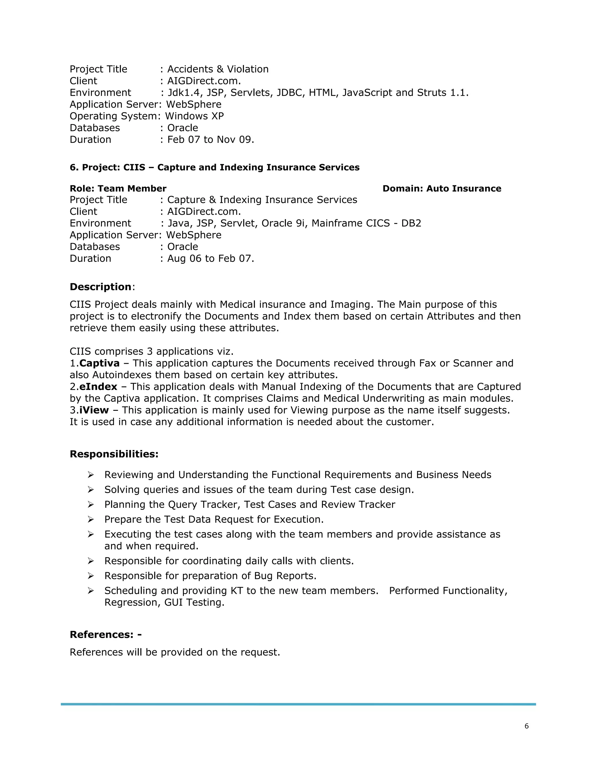 Project Title : Accidents & Violation
Client : AIGDirect.com.
Environment : Jdk1.4, JSP, Servlets, JDBC, HTML, JavaScript and Struts 1.1.
Application Server: WebSphere
Operating System: Windows XP
Databases : Oracle
Duration : Feb 07 to Nov 09.
6. Project: CIIS – Capture and Indexing Insurance Services
Role: Team Member Domain: Auto Insurance
Project Title : Capture & Indexing Insurance Services
Client : AIGDirect.com.
Environment : Java, JSP, Servlet, Oracle 9i, Mainframe CICS - DB2
Application Server: WebSphere
Databases : Oracle
Duration : Aug 06 to Feb 07.
Description:
CIIS Project deals mainly with Medical insurance and Imaging. The Main purpose of this
project is to electronify the Documents and Index them based on certain Attributes and then
retrieve them easily using these attributes.
CIIS comprises 3 applications viz.
1.Captiva – This application captures the Documents received through Fax or Scanner and
also Autoindexes them based on certain key attributes.
2.eIndex – This application deals with Manual Indexing of the Documents that are Captured
by the Captiva application. It comprises Claims and Medical Underwriting as main modules.
3.iView – This application is mainly used for Viewing purpose as the name itself suggests.
It is used in case any additional information is needed about the customer.
Responsibilities:
 Reviewing and Understanding the Functional Requirements and Business Needs
 Solving queries and issues of the team during Test case design.
 Planning the Query Tracker, Test Cases and Review Tracker
 Prepare the Test Data Request for Execution.
 Executing the test cases along with the team members and provide assistance as
and when required.
 Responsible for coordinating daily calls with clients.
 Responsible for preparation of Bug Reports.
 Scheduling and providing KT to the new team members. Performed Functionality,
Regression, GUI Testing.
References: -
References will be provided on the request.
6
 