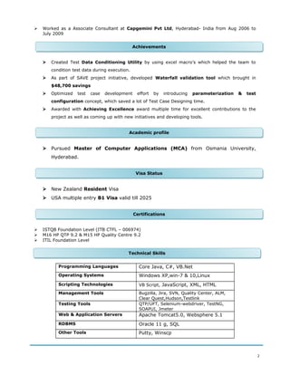  Worked as a Associate Consultant at Capgemini Pvt Ltd, Hyderabad- India from Aug 2006 to
July 2009
 Created Test Data Conditioning Utility by using excel macro’s which helped the team to
condition test data during execution.
 As part of SAVE project initiative, developed Waterfall validation tool which brought in
$48,700 savings
 Optimized test case development effort by introducing parameterization & test
configuration concept, which saved a lot of Test Case Designing time.
 Awarded with Achieving Excellence award multiple time for excellent contributions to the
project as well as coming up with new initiatives and developing tools.
 Pursued Master of Computer Applications (MCA) from Osmania University,
Hyderabad.
 New Zealand Resident Visa
 USA multiple entry B1 Visa valid till 2025
 ISTQB Foundation Level (ITB CTFL – 006974)
 M16 HP QTP 9.2 & M15 HP Quality Centre 9.2
 ITIL Foundation Level
Programming Languages Core Java, C#, VB.Net
Operating Systems Windows XP,win-7 & 10,Linux
Scripting Technologies VB Script, JavaScript, XML, HTML
Management Tools Bugzilla, Jira, SVN, Quality Center, ALM,
Clear Quest,Hudson,Testlink
Testing Tools QTP/UFT, Selenium-webdriver, TestNG,
SOAPUI, Jmeter
Web & Application Servers Apache Tomcat5.0, Websphere 5.1
RDBMS Oracle 11 g, SQL
Other Tools Putty, Winscp
2
Academic profileAcademic profile
Technical SkillsTechnical Skills
CertificationsCertifications
Visa StatusVisa Status
AchievementsAchievements
 