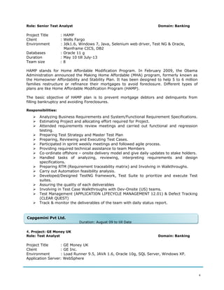 Role: Senior Test Analyst Domain: Banking
Project Title : HAMP
Client : Wells Fargo
Environment : Jdk1.6, Windows 7, Java, Selenium web driver, Test NG & Oracle,
Mainframe CICS, DB2
Databases : Oracle 11 g
Duration : May 10 till July-13
Team size : 8
HAMP stands for Home Affordable Modification Program. In February 2009, the Obama
Administration announced the Making Home Affordable (MHA) program, formerly known as
the Homeowner Affordability and Stability Plan. It has been designed to help 5 to 6 million
families restructure or refinance their mortgages to avoid foreclosure. Different types of
plans are like Home Affordable Modification Program (HAMP).
The basic objective of HAMP plan is to prevent mortgage debtors and delinquents from
filling bankruptcy and avoiding Foreclosures.
Responsibilities:
 Analyzing Business Requirements and System/Functional Requirement Specifications.
 Estimating Project and allocating effort required for Project.
 Attended requirements review meetings and carried out functional and regression
testing.
 Preparing Test Strategy and Master Test Plan
 Preparing, Reviewing and Executing Test Cases.
 Participated in sprint weekly meetings and followed agile process.
 Providing required technical assistance to team Members
 Co-ordinate offshore – onsite delivery model and give daily updates to stake holders.
 Handled tasks of analyzing, reviewing, interpreting requirements and design
specifications.
 Preparing RTM (Requirement traceability matrix) and Involving in Walkthroughs.
 Carry out Automation feasibility analysis.
 Developed/Designed TestNG framework, Test Suite to prioritize and execute Test
suites.
 Assuring the quality of each deliverables
 Involving in Test Case Walkthroughs with Dev-Onsite (US) teams.
 Test Management (APPLICATION LIFECYCLE MANAGEMENT 12.01) & Defect Tracking
(CLEAR QUEST)
 Track & monitor the deliverables of the team with daily status report.
4. Project: GE Money UK
Role: Test Analyst Domain: Banking
Project Title : GE Money UK
Client : GE Inc.
Environment : Load Runner 9.5, JAVA 1.6, Oracle 10g, SQL Server, Windows XP.
Application Server: WebSphere
4
Capgemini Pvt Ltd.
Duration: August 09 to till Date
Capgemini Pvt Ltd.
Duration: August 09 to till Date
 