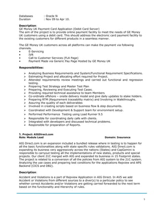 Databases : Oracle 9i
Duration : Nov 09 to Apr 10.
Description:
GE Money UK Payment Card Application (Debit Card Server)
The aim of the project is to provide online payment facility to meet the needs of GE Money
UK customers using a debit card. This should address the electronic card payment facility to
the existing customers for different products in a seamless manner.
The GE Money UK customers across all platforms can make the payment via following
channels.
• E-Servicing
• IVR
• Call to Customer Services (FLA Page)
• Payment Made via Generic Pay Page Hosted by GE Money UK
Responsibilities:
 Analyzing Business Requirements and System/Functional Requirement Specifications.
 Estimating Project and allocating effort required for Project.
 Attended requirements review meetings and carried out functional and regression
testing.
 Preparing Test Strategy and Master Test Plan
 Preparing, Reviewing and Executing Test Cases.
 Providing required technical assistance to team Members
 Co-ordinate offshore – onsite delivery model and give daily updates to stake holders.
 Preparing RTM (Requirement traceability matrix) and Involving in Walkthroughs.
 Assuring the quality of each deliverables
 Involved in creating scripts based on business flow & step documents.
 Coordinated with Development & Support team for environment setup.
 Performed Performance Testing using Load Runner 9.5
 Responsible for coordinating daily calls with clients.
 Integrated with developers and discussed technical problems.
 Responsible for preparation of Reports.
5. Project: AIGDirect.com
Role: Module Lead Domain: Insurance
AIG Direct.com is an expansion included a bundled release where in testing is to happen for
all the basic functionalities along with state specific rules validations. AIG Direct.com is
expanding its business very aggressively across the nations (States) and CapGemini is
responsible to carryout testing all the implementations of new states, products and special
projects. Our client 21C merged with AIG and expanded its business in 15 Footprint states.
The project is related to a conversion of all the policies from AIG system to the 21C system.
Analyzing the use cases and preparing test conditions for the applications Repview and APS
Backend (CICS and DB2).
Description:
Accident and Violations is a part of Repview Application in AIG Direct. In AVS we add
Accident or Violations from different sources to a diver(s) to a particular policy to see
whether correct Accidents and/or Violations are getting carried forwarded to the next term
based on the functionality and Hierarchy of rules.
5
 