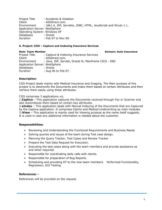 Project Title : Accidents & Violation
Client : AIGDirect.com.
Environment : Jdk1.4, JSP, Servlets, JDBC, HTML, JavaScript and Struts 1.1.
Application Server: WebSphere
Operating System: Windows XP
Databases : Oracle
Duration : Feb 07 to Nov 09.
6. Project: CIIS – Capture and Indexing Insurance Services
Role: Team Member Domain: Auto Insurance
Project Title : Capture & Indexing Insurance Services
Client : AIGDirect.com.
Environment : Java, JSP, Servlet, Oracle 9i, Mainframe CICS - DB2
Application Server: WebSphere
Databases : Oracle
Duration : Aug 06 to Feb 07.
Description:
CIIS Project deals mainly with Medical insurance and Imaging. The Main purpose of this
project is to electronify the Documents and Index them based on certain Attributes and then
retrieve them easily using these attributes.
CIIS comprises 3 applications viz.
1.Captiva – This application captures the Documents received through Fax or Scanner and
also Autoindexes them based on certain key attributes.
2.eIndex – This application deals with Manual Indexing of the Documents that are Captured
by the Captiva application. It comprises Claims and Medical Underwriting as main modules.
3.iView – This application is mainly used for Viewing purpose as the name itself suggests.
It is used in case any additional information is needed about the customer.
Responsibilities:
 Reviewing and Understanding the Functional Requirements and Business Needs
 Solving queries and issues of the team during Test case design.
 Planning the Query Tracker, Test Cases and Review Tracker
 Prepare the Test Data Request for Execution.
 Executing the test cases along with the team members and provide assistance as
and when required.
 Responsible for coordinating daily calls with clients.
 Responsible for preparation of Bug Reports.
 Scheduling and providing KT to the new team members. Performed Functionality,
Regression, GUI Testing.
References: -
References will be provided on the request.
6
 