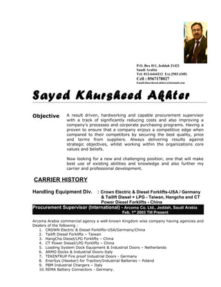 P.O. Box 811, Jeddah 21421
Saudi Arabia
Tel: 012-6444212 Ext.2503 (Off)
Cell : 0567178027
Email:khursheed.akhter@hotmail.com
Sayed Khursheed Akhter
Objective A result driven, hardworking and capable procurement supervisor
with a track of significantly reducing costs and also improving a
company’s processes and corporate purchasing programs. Having a
proven to ensure that a company enjoys a competitive edge when
compared to their competitors by securing the best quality, price
and terms from suppliers. Always delivering results against
strategic objectives, whilst working within the organizations core
values and beliefs.
Now looking for a new and challenging position, one that will make
best use of existing abilities and knowledge and also further my
carrier and professional development.
CARRIER HISTORY
Handling Equipment Div. : Crown Electric & Diesel Forklifts-USA / Germany
& Tailift Diesel + LPG - Taiwan, Hangcha and CT
Power Diesel Forklifts - China
Procurement Supervisor (International) - Arcoma Co. Ltd., Jeddah, Saudi Arabia
Feb. 1st
2003 Till Present
Arcoma Arabia commercial agency a well-known Kingdom wise company having agencies and
Dealers of the following :
1. CROWN Electric & Diesel Forklifts-USA/Germany/China
2. Tailift Diesel Forklifts – Taiwan
3. HangCha Diesel/LPG Forklifts – China
4. CT Power Diesel/LPG Forklifts – China
5. Loading System Dock Equipment & Industrial Doors – Netherlands
6. ARMO Docks & Industrial Doors-Italy
7. TEKENTRUP Fire proof Industrial Doors - Germany
8. EnerSys (Hawker) for Traction/Industrial Batteries – Poland
9. PBM Industrial Chargers – Italy
10. REMA Battery Connectors - Germany.
 