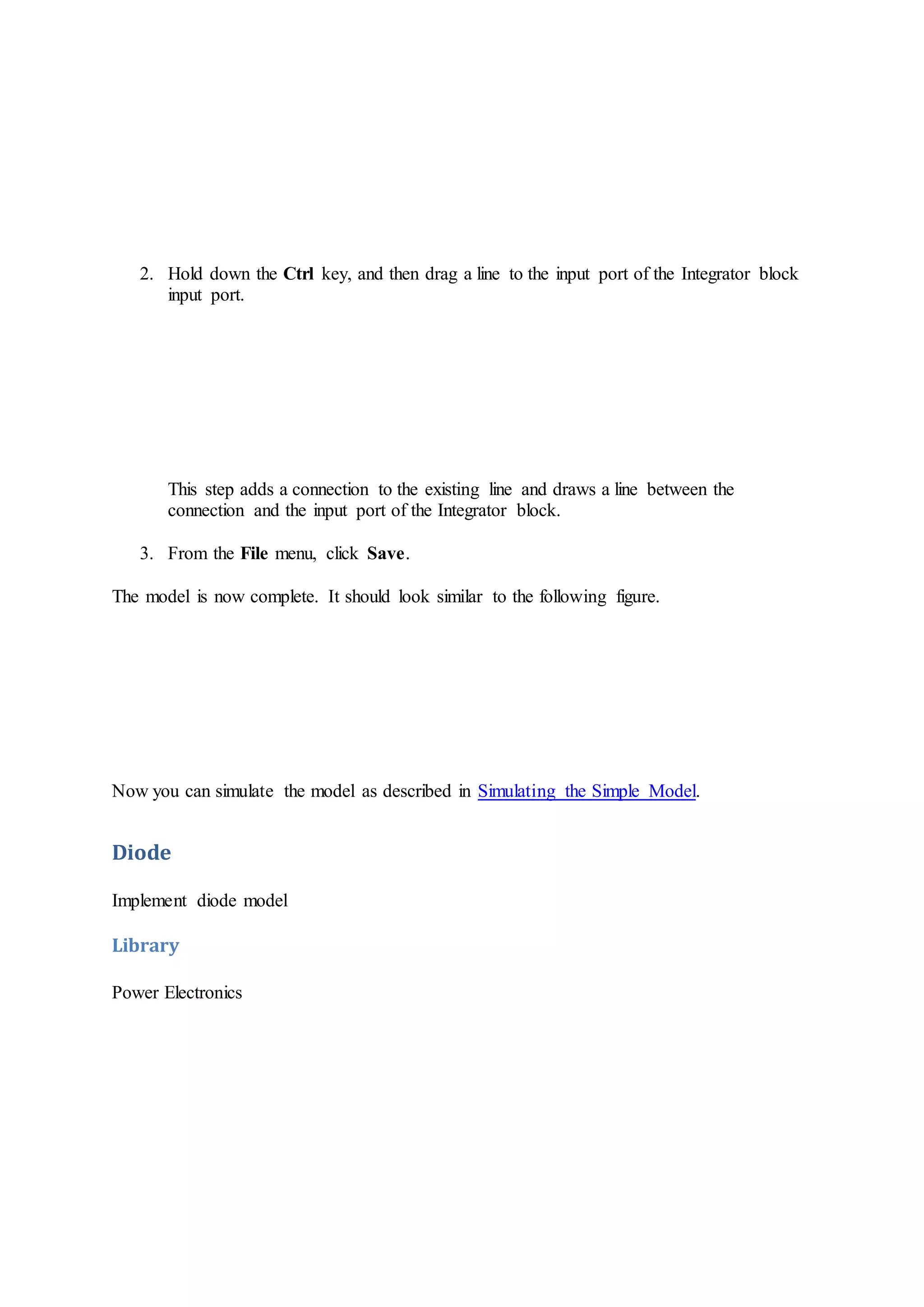 2. Hold down the Ctrl key, and then drag a line to the input port of the Integrator block
input port.
This step adds a connection to the existing line and draws a line between the
connection and the input port of the Integrator block.
3. From the File menu, click Save.
The model is now complete. It should look similar to the following figure.
Now you can simulate the model as described in Simulating the Simple Model.
Diode
Implement diode model
Library
Power Electronics
 