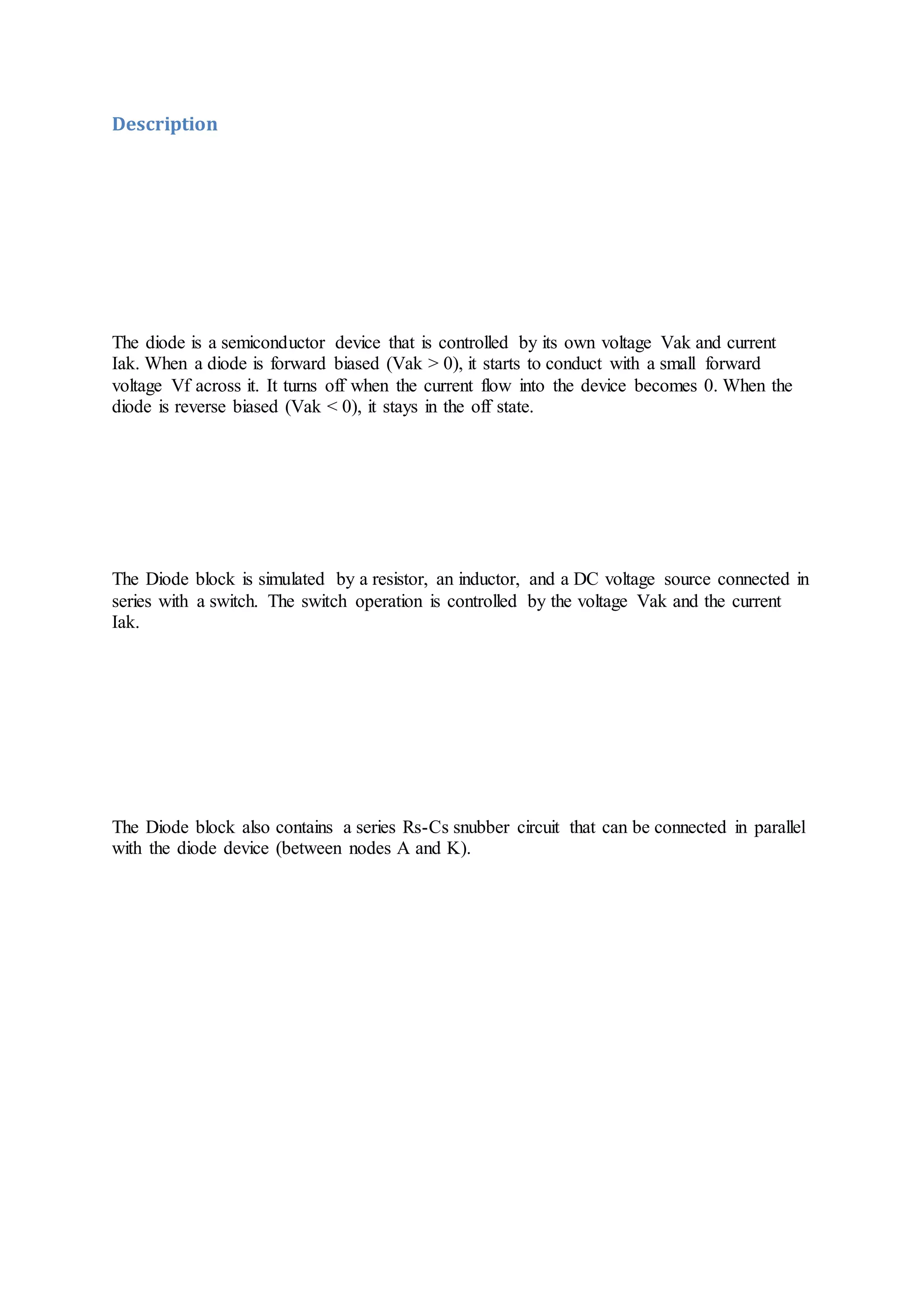 Description
The diode is a semiconductor device that is controlled by its own voltage Vak and current
Iak. When a diode is forward biased (Vak > 0), it starts to conduct with a small forward
voltage Vf across it. It turns off when the current flow into the device becomes 0. When the
diode is reverse biased (Vak < 0), it stays in the off state.
The Diode block is simulated by a resistor, an inductor, and a DC voltage source connected in
series with a switch. The switch operation is controlled by the voltage Vak and the current
Iak.
The Diode block also contains a series Rs-Cs snubber circuit that can be connected in parallel
with the diode device (between nodes A and K).
 