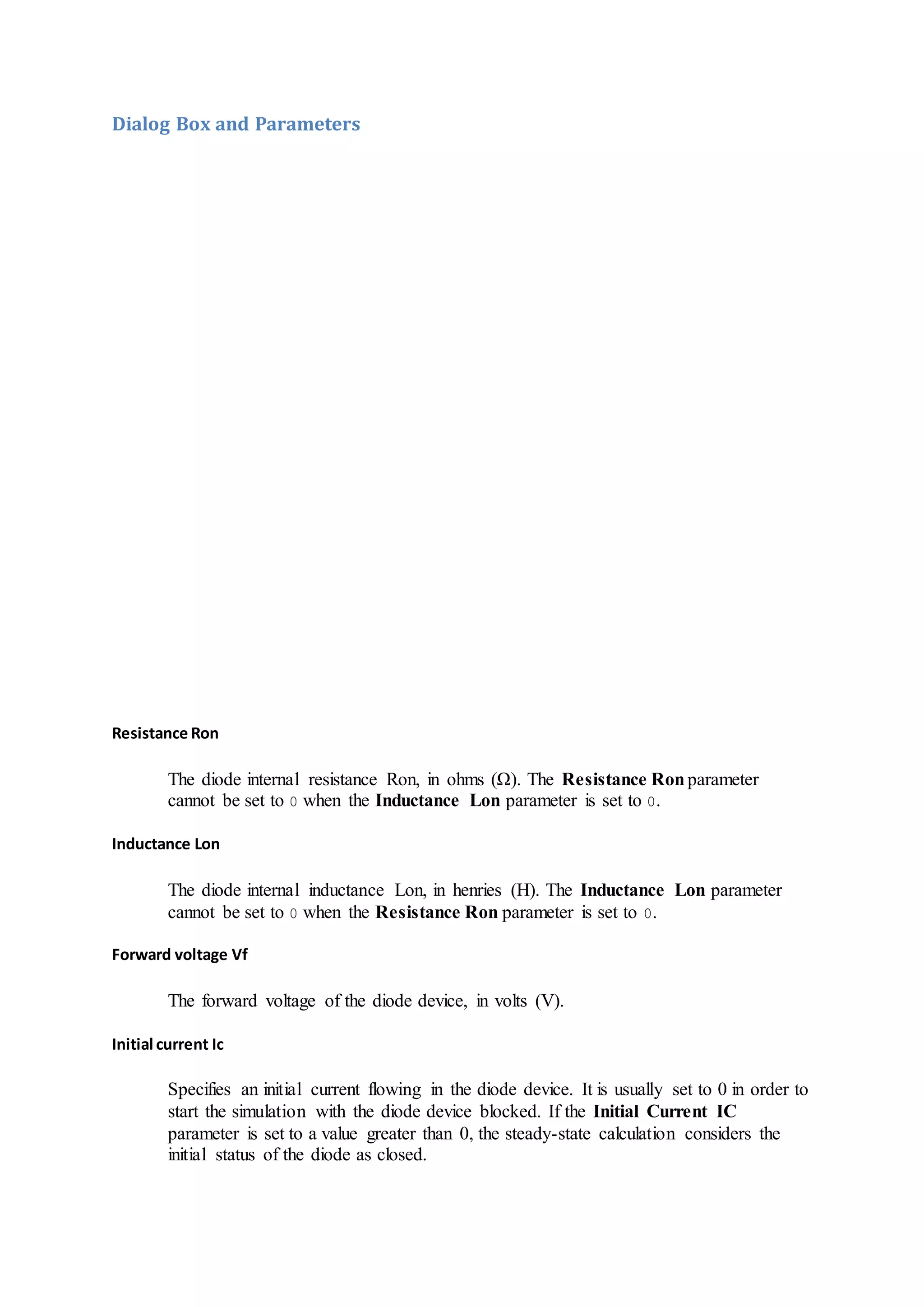 Dialog Box and Parameters
Resistance Ron
The diode internal resistance Ron, in ohms (Ω). The Resistance Ronparameter
cannot be set to 0 when the Inductance Lon parameter is set to 0.
Inductance Lon
The diode internal inductance Lon, in henries (H). The Inductance Lon parameter
cannot be set to 0 when the Resistance Ron parameter is set to 0.
Forward voltage Vf
The forward voltage of the diode device, in volts (V).
Initial current Ic
Specifies an initial current flowing in the diode device. It is usually set to 0 in order to
start the simulation with the diode device blocked. If the Initial Current IC
parameter is set to a value greater than 0, the steady-state calculation considers the
initial status of the diode as closed.
 