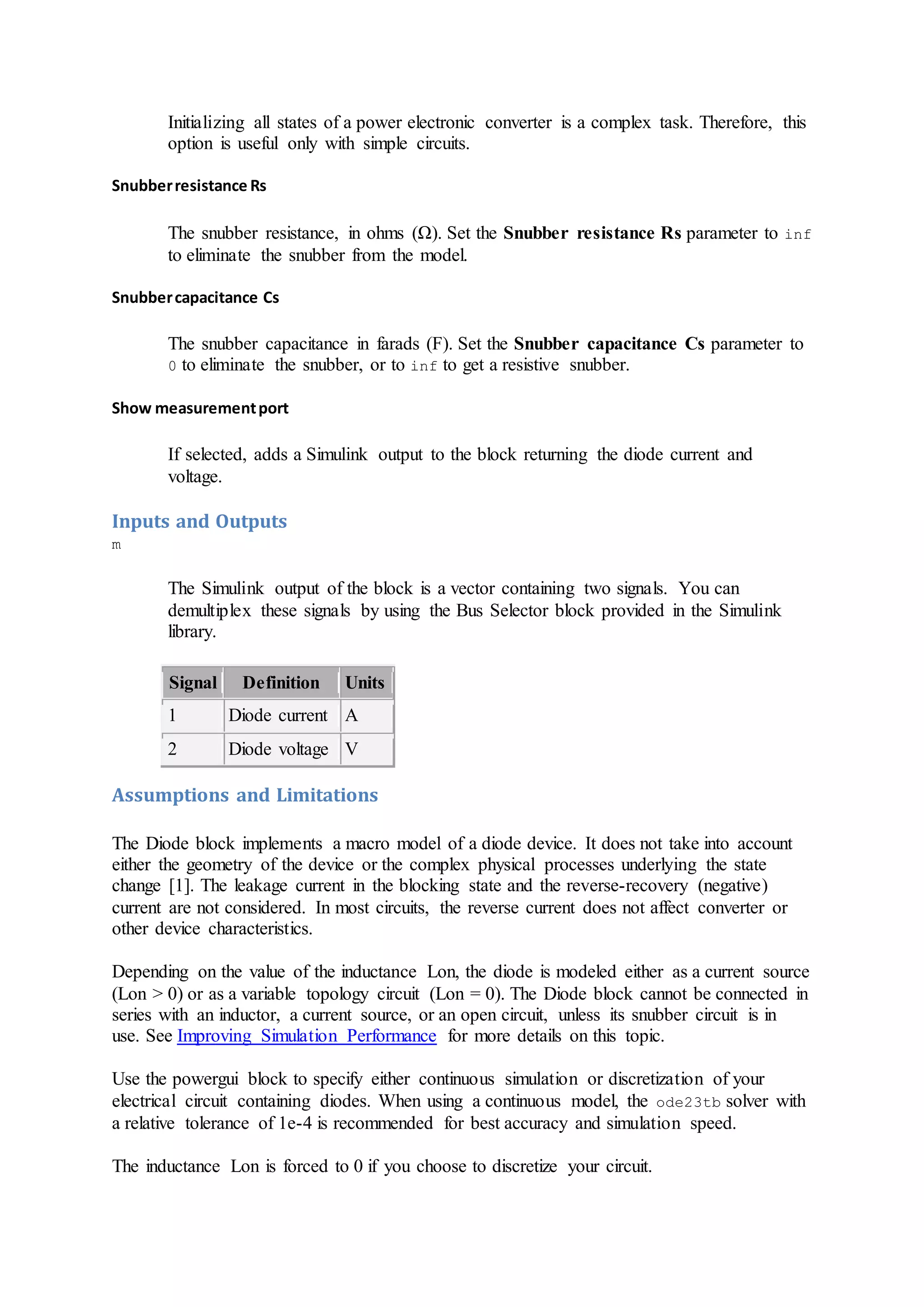 Initializing all states of a power electronic converter is a complex task. Therefore, this
option is useful only with simple circuits.
Snubberresistance Rs
The snubber resistance, in ohms (Ω). Set the Snubber resistance Rs parameter to inf
to eliminate the snubber from the model.
Snubbercapacitance Cs
The snubber capacitance in farads (F). Set the Snubber capacitance Cs parameter to
0 to eliminate the snubber, or to inf to get a resistive snubber.
Show measurementport
If selected, adds a Simulink output to the block returning the diode current and
voltage.
Inputs and Outputs
m
The Simulink output of the block is a vector containing two signals. You can
demultiplex these signals by using the Bus Selector block provided in the Simulink
library.
Signal Definition Units
1 Diode current A
2 Diode voltage V
Assumptions and Limitations
The Diode block implements a macro model of a diode device. It does not take into account
either the geometry of the device or the complex physical processes underlying the state
change [1]. The leakage current in the blocking state and the reverse-recovery (negative)
current are not considered. In most circuits, the reverse current does not affect converter or
other device characteristics.
Depending on the value of the inductance Lon, the diode is modeled either as a current source
(Lon > 0) or as a variable topology circuit (Lon = 0). The Diode block cannot be connected in
series with an inductor, a current source, or an open circuit, unless its snubber circuit is in
use. See Improving Simulation Performance for more details on this topic.
Use the powergui block to specify either continuous simulation or discretization of your
electrical circuit containing diodes. When using a continuous model, the ode23tb solver with
a relative tolerance of 1e-4 is recommended for best accuracy and simulation speed.
The inductance Lon is forced to 0 if you choose to discretize your circuit.
 