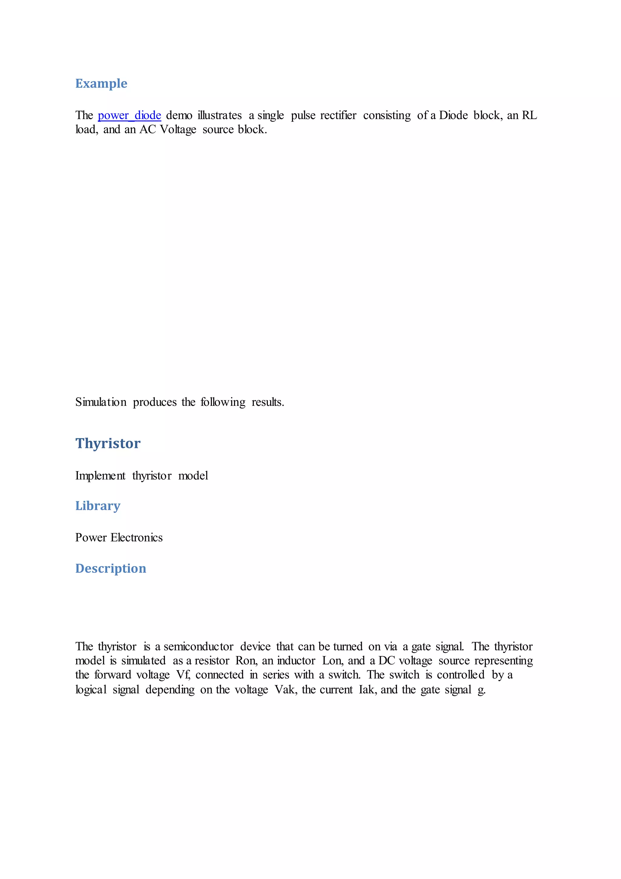 Example
The power_diode demo illustrates a single pulse rectifier consisting of a Diode block, an RL
load, and an AC Voltage source block.
Simulation produces the following results.
Thyristor
Implement thyristor model
Library
Power Electronics
Description
The thyristor is a semiconductor device that can be turned on via a gate signal. The thyristor
model is simulated as a resistor Ron, an inductor Lon, and a DC voltage source representing
the forward voltage Vf, connected in series with a switch. The switch is controlled by a
logical signal depending on the voltage Vak, the current Iak, and the gate signal g.
 