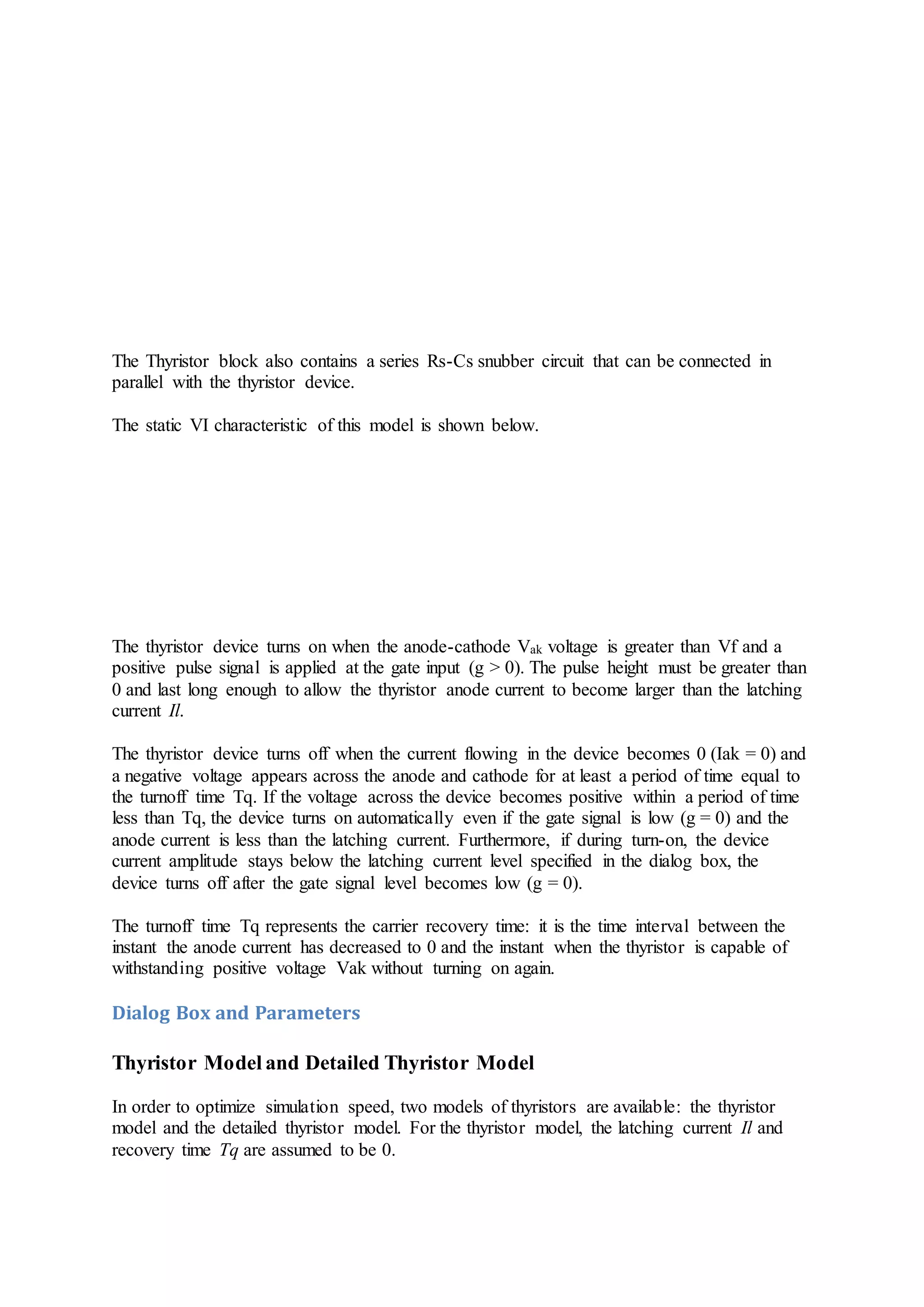 The Thyristor block also contains a series Rs-Cs snubber circuit that can be connected in
parallel with the thyristor device.
The static VI characteristic of this model is shown below.
The thyristor device turns on when the anode-cathode Vak voltage is greater than Vf and a
positive pulse signal is applied at the gate input (g > 0). The pulse height must be greater than
0 and last long enough to allow the thyristor anode current to become larger than the latching
current Il.
The thyristor device turns off when the current flowing in the device becomes 0 (Iak = 0) and
a negative voltage appears across the anode and cathode for at least a period of time equal to
the turnoff time Tq. If the voltage across the device becomes positive within a period of time
less than Tq, the device turns on automatically even if the gate signal is low (g = 0) and the
anode current is less than the latching current. Furthermore, if during turn-on, the device
current amplitude stays below the latching current level specified in the dialog box, the
device turns off after the gate signal level becomes low (g = 0).
The turnoff time Tq represents the carrier recovery time: it is the time interval between the
instant the anode current has decreased to 0 and the instant when the thyristor is capable of
withstanding positive voltage Vak without turning on again.
Dialog Box and Parameters
Thyristor Model and Detailed Thyristor Model
In order to optimize simulation speed, two models of thyristors are available: the thyristor
model and the detailed thyristor model. For the thyristor model, the latching current Il and
recovery time Tq are assumed to be 0.
 