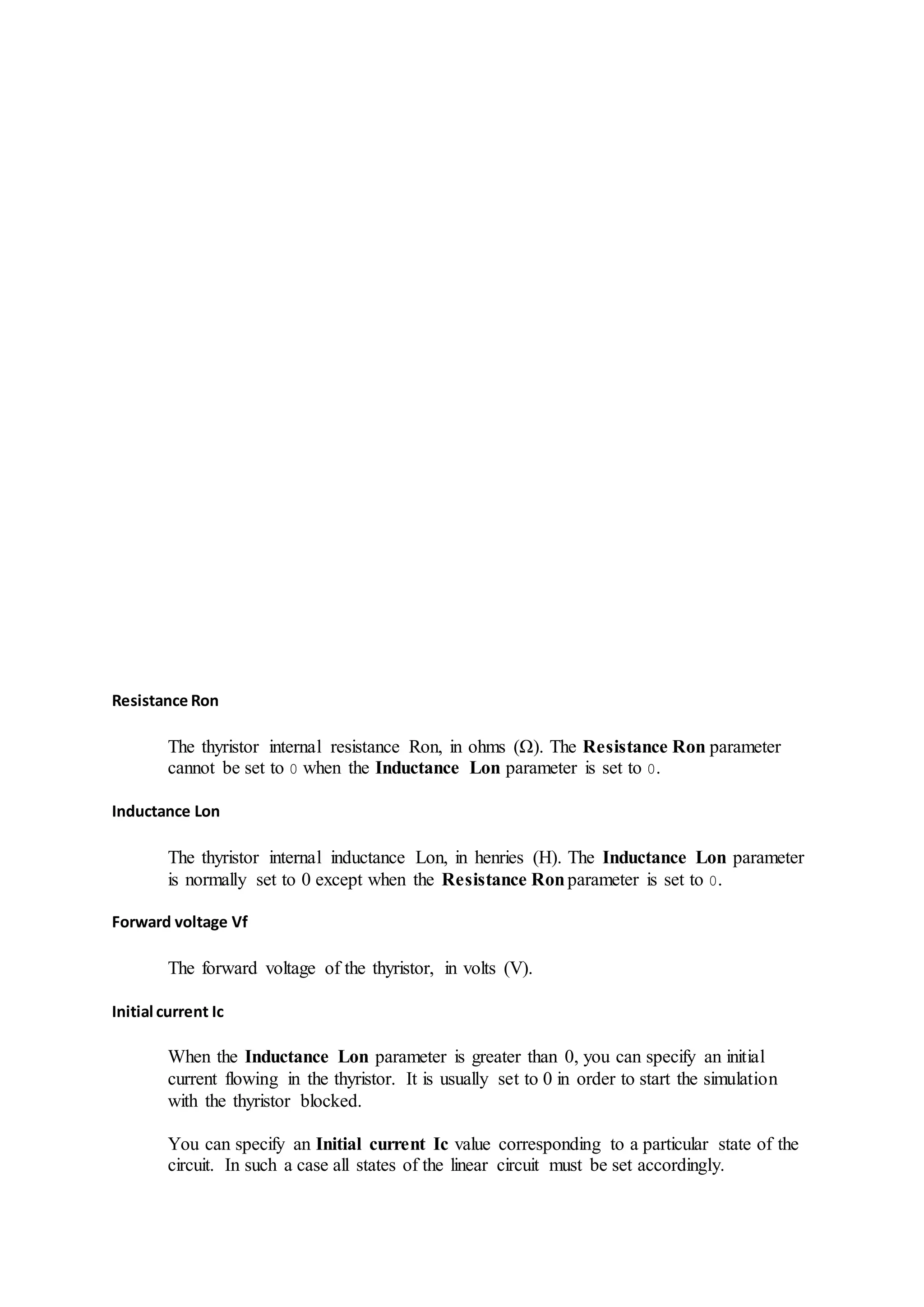Resistance Ron
The thyristor internal resistance Ron, in ohms (Ω). The Resistance Ron parameter
cannot be set to 0 when the Inductance Lon parameter is set to 0.
Inductance Lon
The thyristor internal inductance Lon, in henries (H). The Inductance Lon parameter
is normally set to 0 except when the Resistance Ronparameter is set to 0.
Forward voltage Vf
The forward voltage of the thyristor, in volts (V).
Initial current Ic
When the Inductance Lon parameter is greater than 0, you can specify an initial
current flowing in the thyristor. It is usually set to 0 in order to start the simulation
with the thyristor blocked.
You can specify an Initial current Ic value corresponding to a particular state of the
circuit. In such a case all states of the linear circuit must be set accordingly.
 